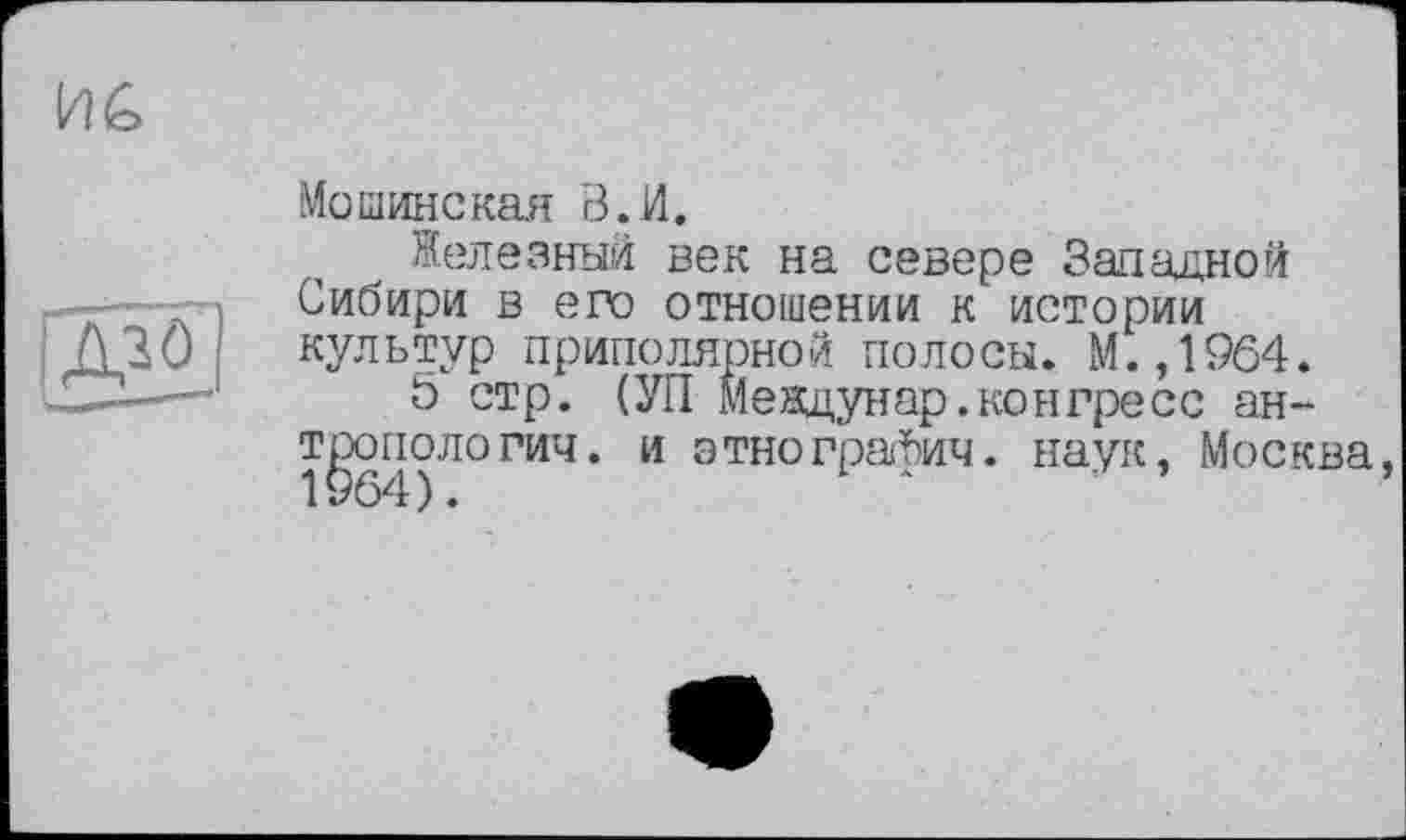 ﻿
[Ж1
Мошинская В. И.
Железный век на севере Западной Сибири в его отношении к истории культур приполярной полосы. М.,1964.
5 стр. (УП Междунар.конгресс антропологии. и этнографии. наук, Москва, 1964).